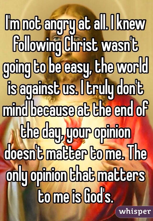  I'm not angry at all. I knew following Christ wasn't going to be easy, the world is against us. I truly don't mind because at the end of the day, your opinion doesn't matter to me. The only opinion that matters to me is God's. 