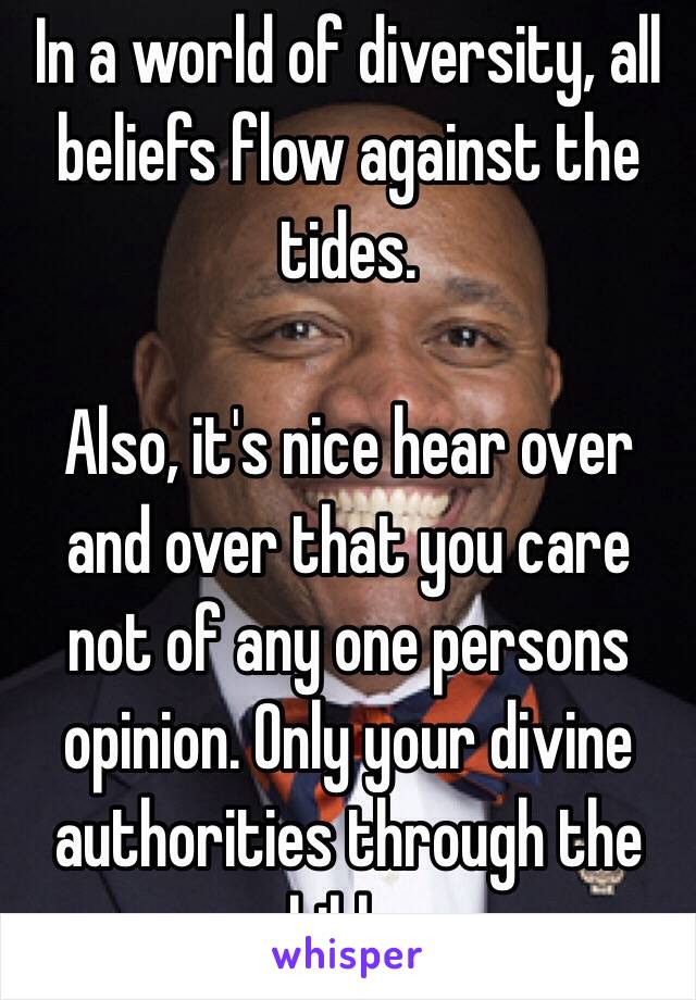 In a world of diversity, all beliefs flow against the tides.

Also, it's nice hear over and over that you care not of any one persons opinion. Only your divine authorities through the bible. 