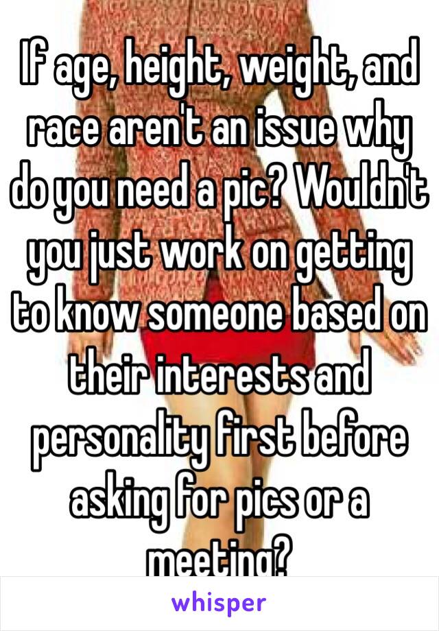If age, height, weight, and race aren't an issue why do you need a pic? Wouldn't you just work on getting to know someone based on their interests and personality first before asking for pics or a meeting? 