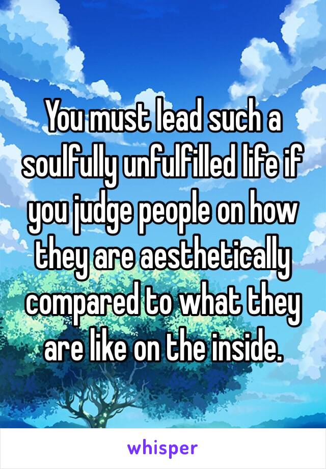You must lead such a soulfully unfulfilled life if you judge people on how they are aesthetically compared to what they are like on the inside.