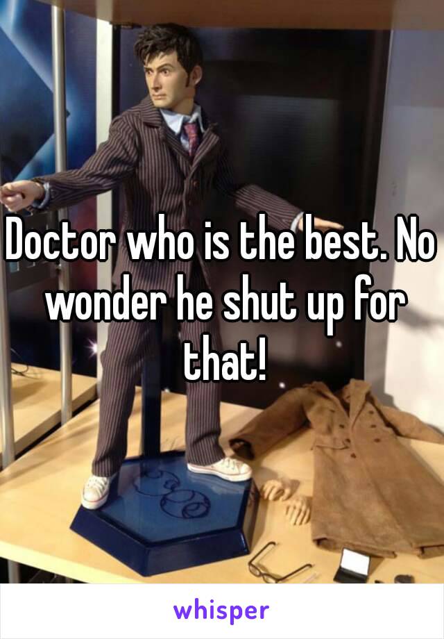 Doctor who is the best. No wonder he shut up for that!