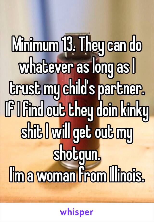 Minimum 13. They can do whatever as long as I trust my child's partner. If I find out they doin kinky shit I will get out my shotgun. 
I'm a woman from Illinois.