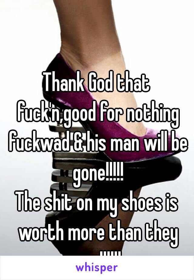 Thank God that fuck'n,good for nothing fuckwad & his man will be gone!!!!!
The shit on my shoes is worth more than they are!!!!!!