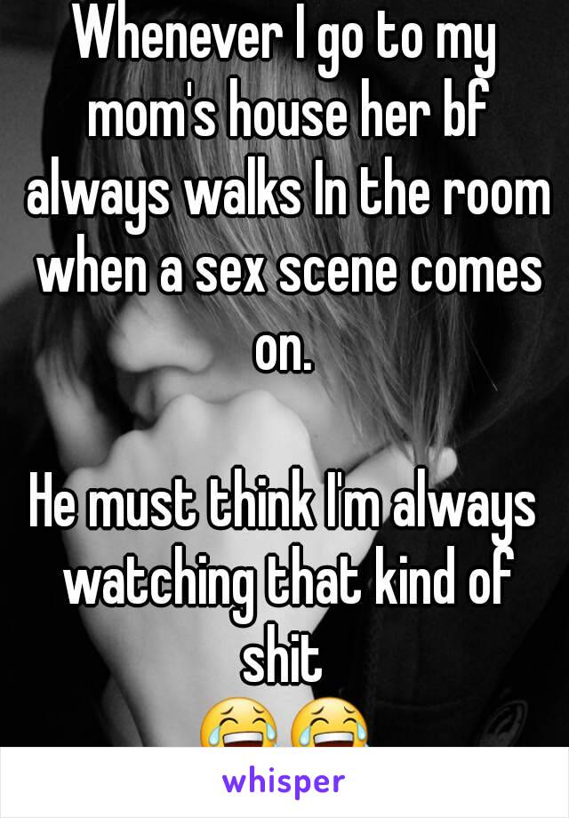 Whenever I go to my mom's house her bf always walks In the room when a sex scene comes on. 

He must think I'm always watching that kind of shit 
😂😂