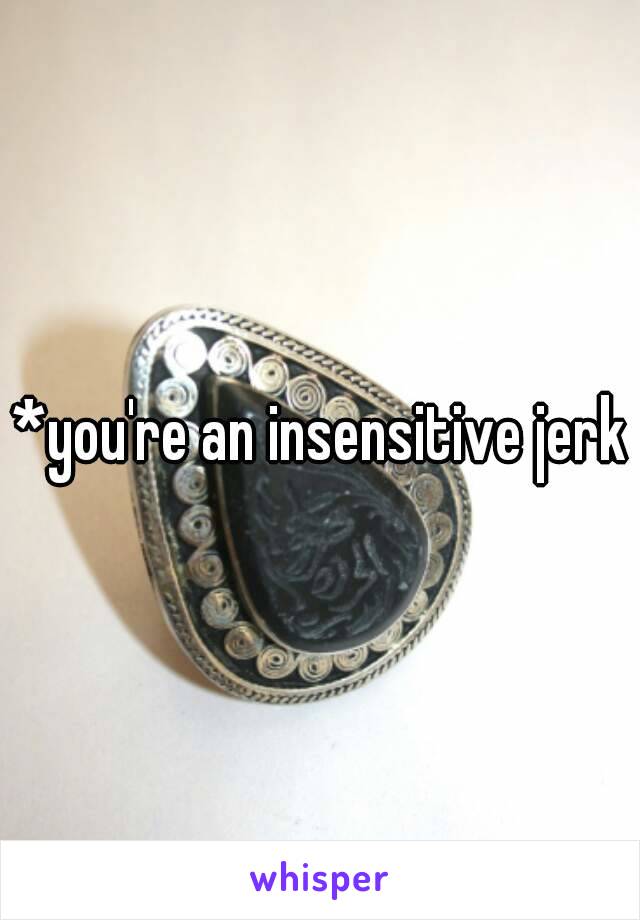 *you're an insensitive jerk