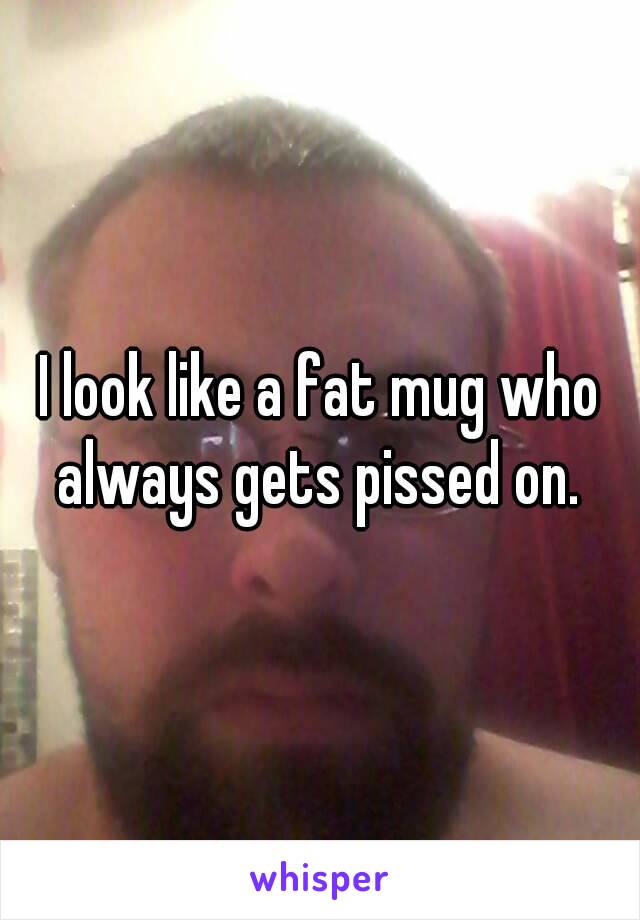 I look like a fat mug who always gets pissed on. 