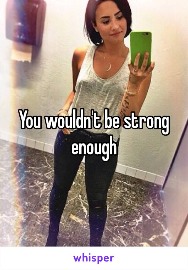 You wouldn't be strong enough