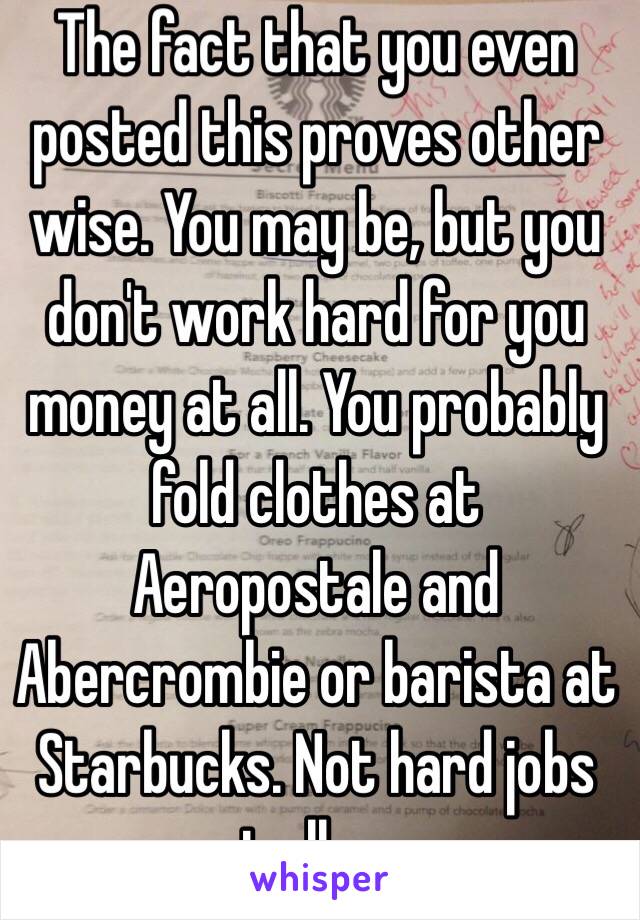 The fact that you even posted this proves other wise. You may be, but you don't work hard for you money at all. You probably fold clothes at Aeropostale and Abercrombie or barista at Starbucks. Not hard jobs at all........