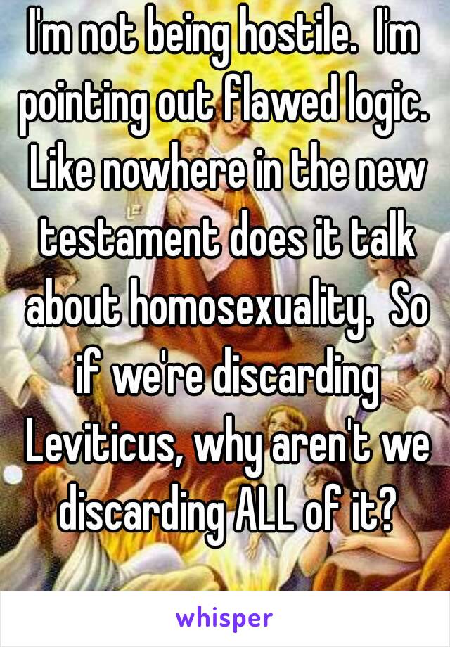 I'm not being hostile.  I'm pointing out flawed logic.  Like nowhere in the new testament does it talk about homosexuality.  So if we're discarding Leviticus, why aren't we discarding ALL of it?