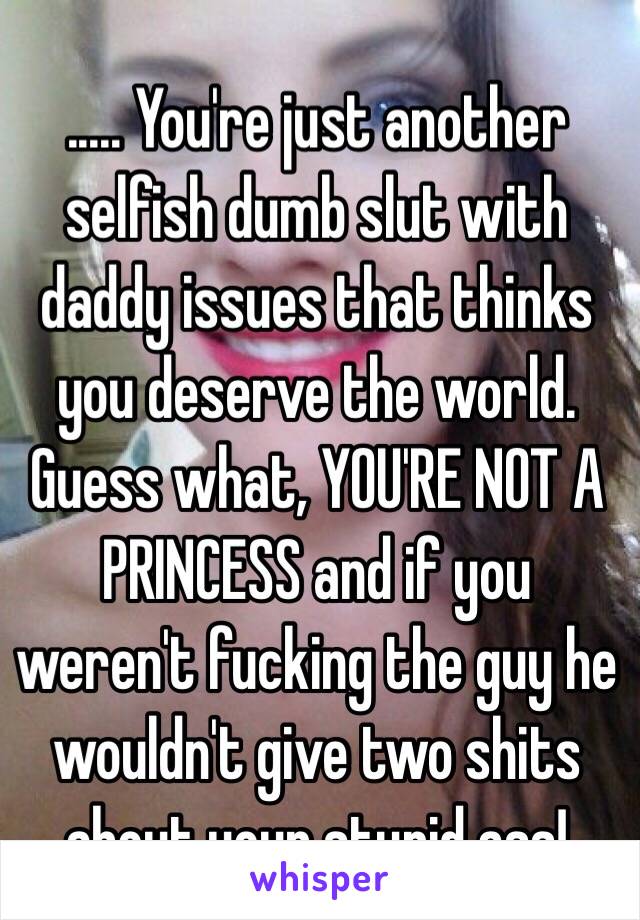 ..... You're just another selfish dumb slut with daddy issues that thinks you deserve the world. Guess what, YOU'RE NOT A PRINCESS and if you weren't fucking the guy he wouldn't give two shits about your stupid ass!