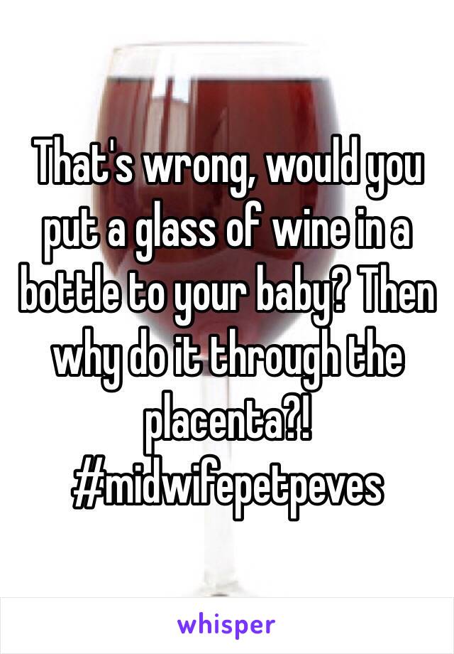 That's wrong, would you put a glass of wine in a bottle to your baby? Then why do it through the placenta?! #midwifepetpeves 