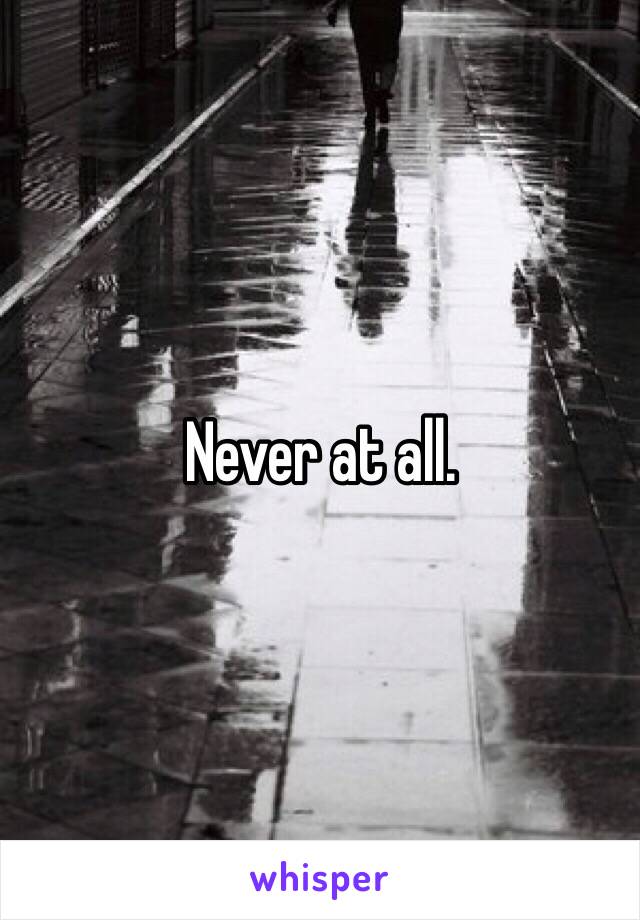 Never at all. 