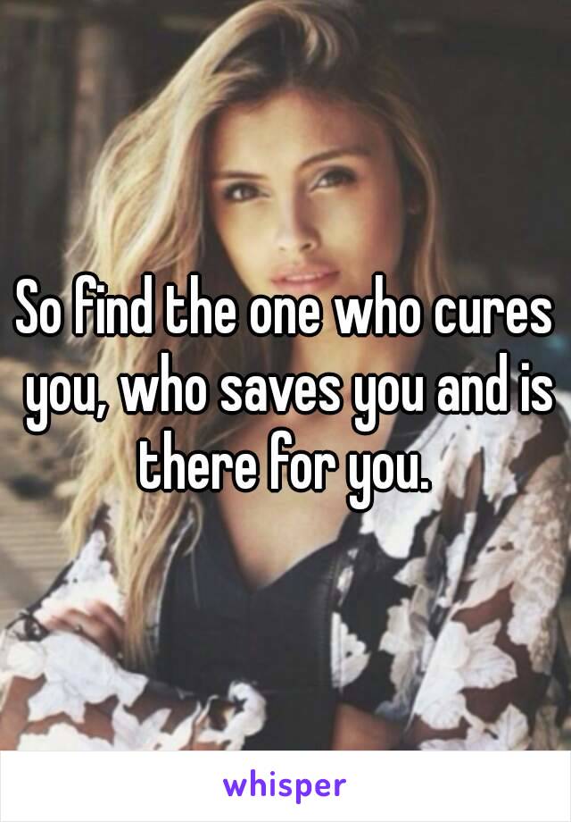 So find the one who cures you, who saves you and is there for you. 