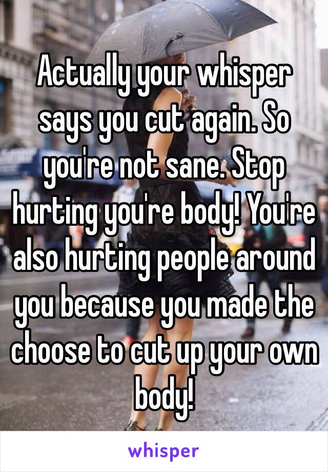 Actually your whisper says you cut again. So you're not sane. Stop hurting you're body! You're also hurting people around you because you made the choose to cut up your own body! 
