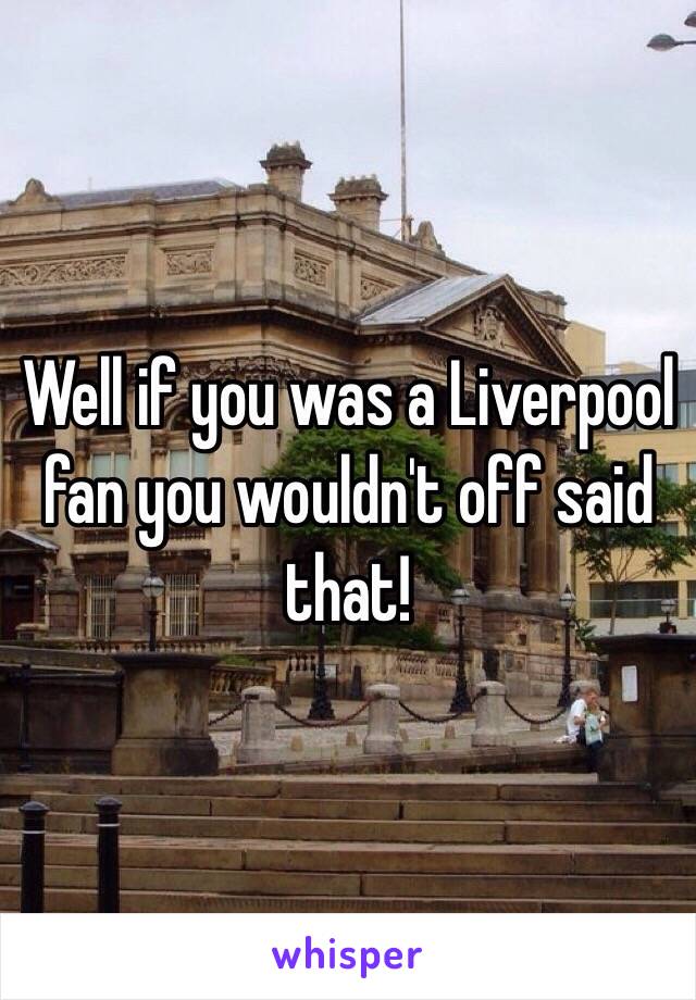 Well if you was a Liverpool fan you wouldn't off said that!