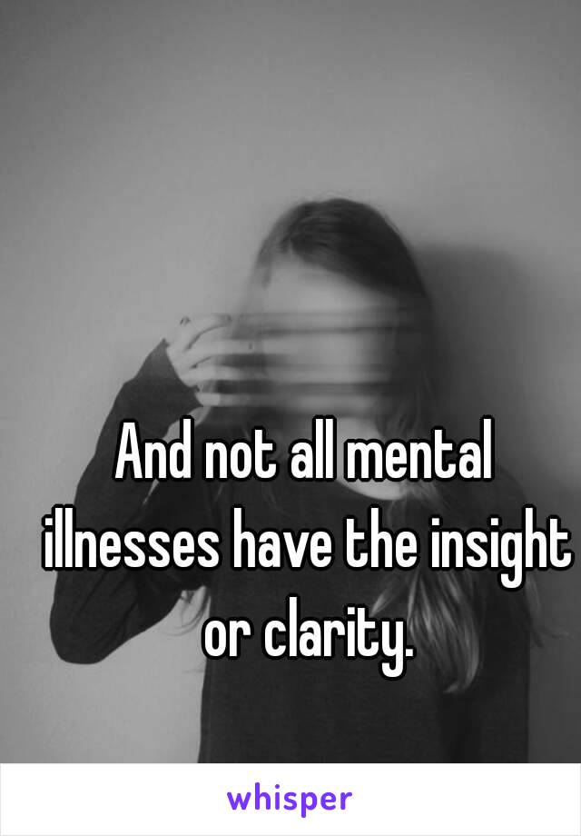 And not all mental illnesses have the insight or clarity.