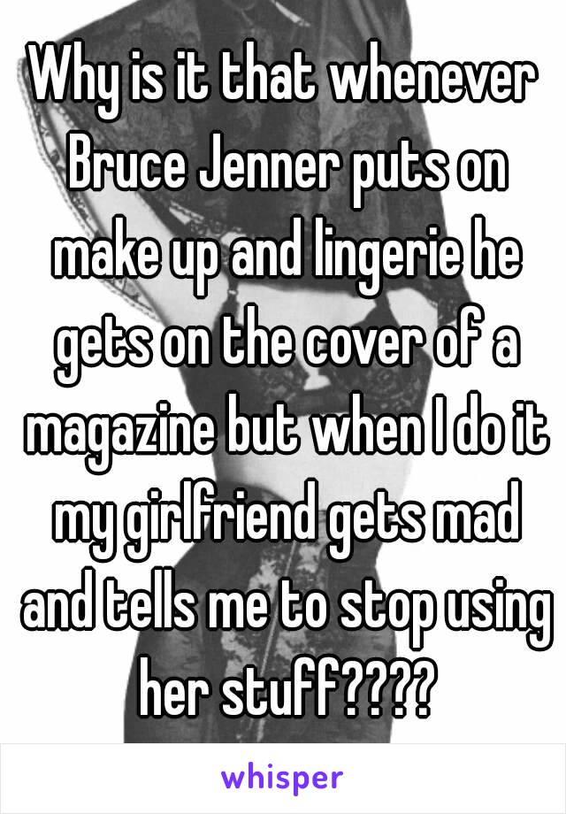 Why is it that whenever Bruce Jenner puts on make up and lingerie he gets on the cover of a magazine but when I do it my girlfriend gets mad and tells me to stop using her stuff????