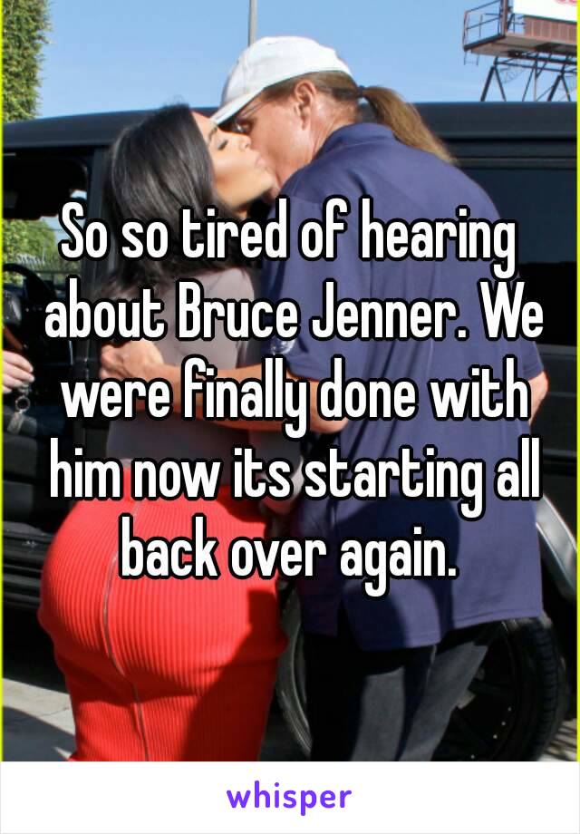 So so tired of hearing about Bruce Jenner. We were finally done with him now its starting all back over again. 