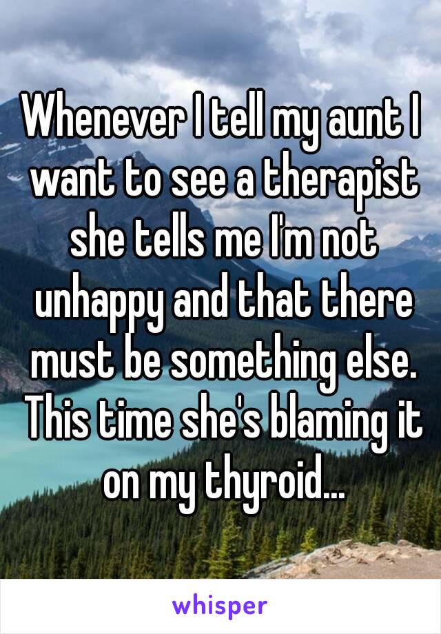 Whenever I tell my aunt I want to see a therapist she tells me I'm not unhappy and that there must be something else. This time she's blaming it on my thyroid...