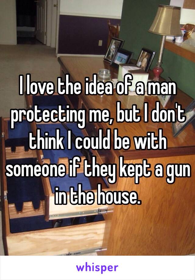 I love the idea of a man protecting me, but I don't think I could be with someone if they kept a gun in the house. 