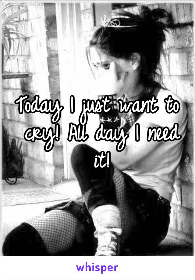 Today I just want to cry! All day I need it!