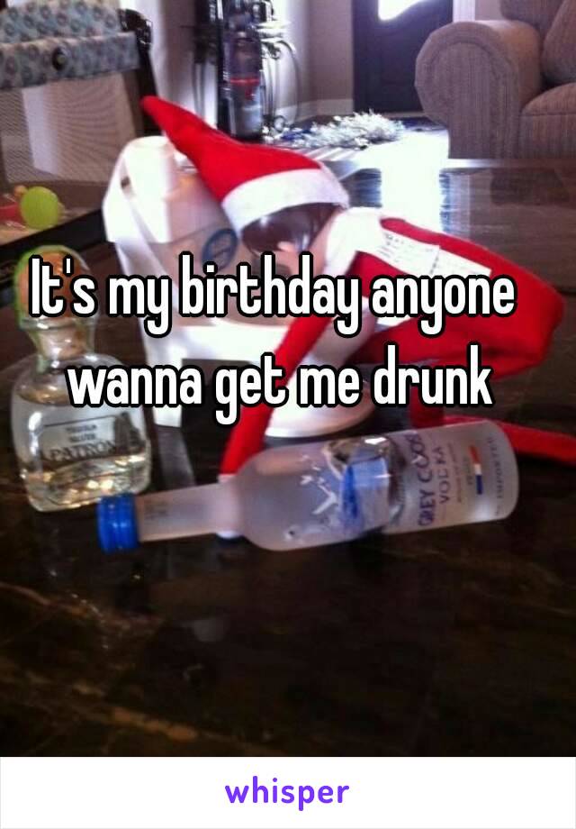 It's my birthday anyone wanna get me drunk