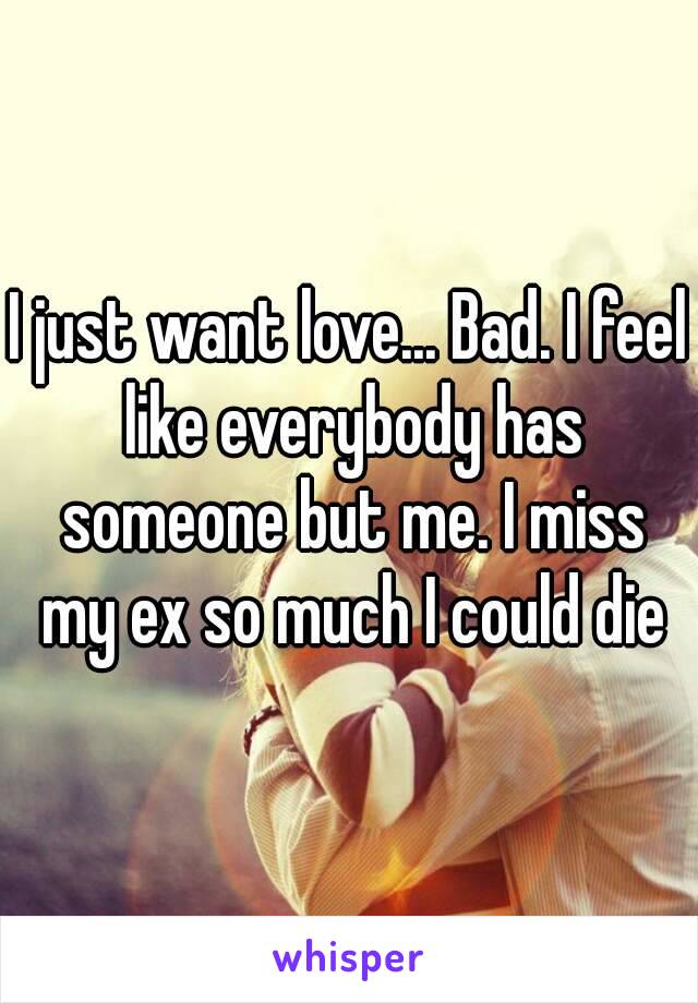 I just want love... Bad. I feel like everybody has someone but me. I miss my ex so much I could die