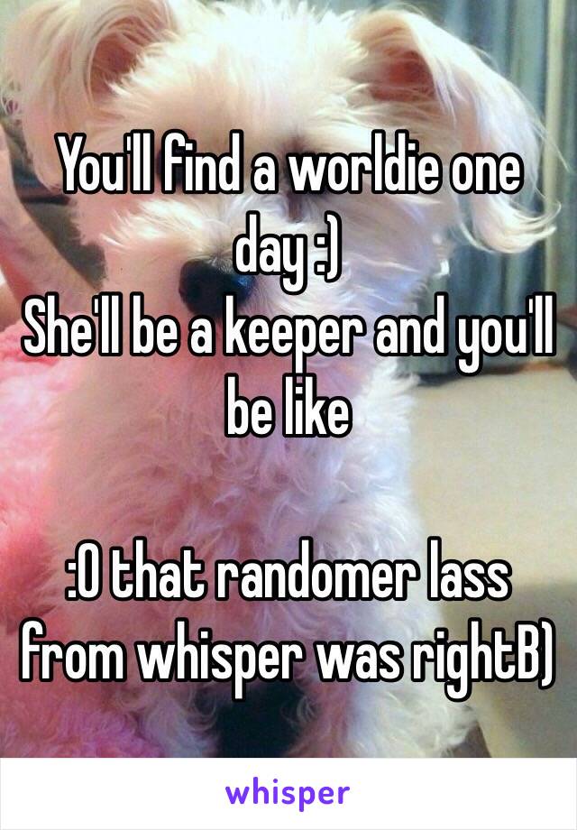 You'll find a worldie one day :) 
She'll be a keeper and you'll be like 

:0 that randomer lass from whisper was rightB) 