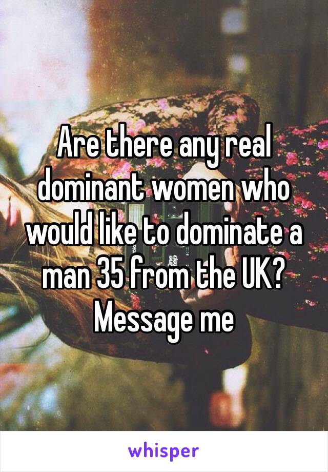 Are there any real dominant women who would like to dominate a man 35 from the UK? Message me