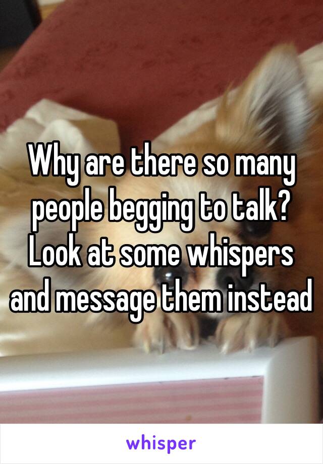Why are there so many people begging to talk?
Look at some whispers and message them instead 