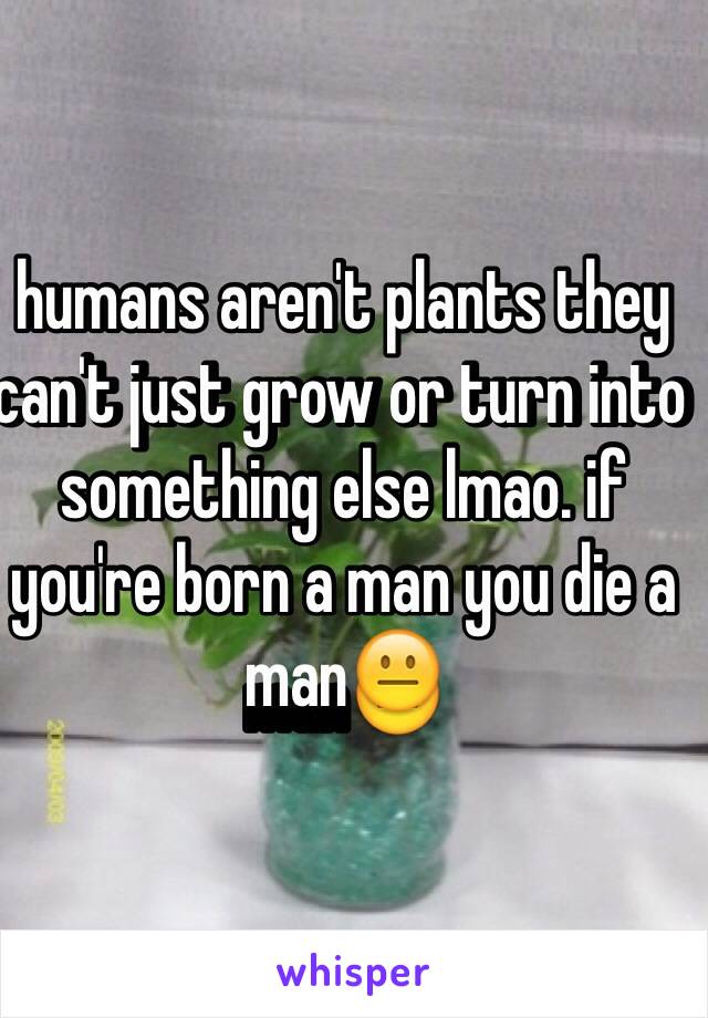 humans aren't plants they can't just grow or turn into something else lmao. if you're born a man you die a man😐