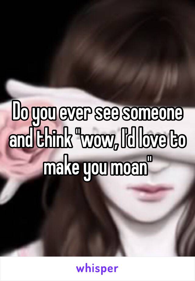 Do you ever see someone and think "wow, I'd love to make you moan"