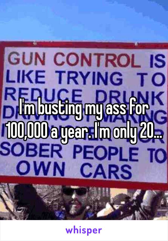 I'm busting my ass for 100,000 a year. I'm only 20...