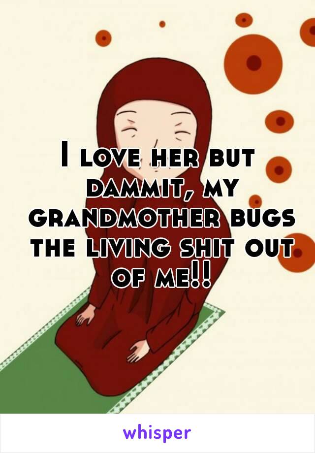 I love her but dammit, my grandmother bugs the living shit out of me!!