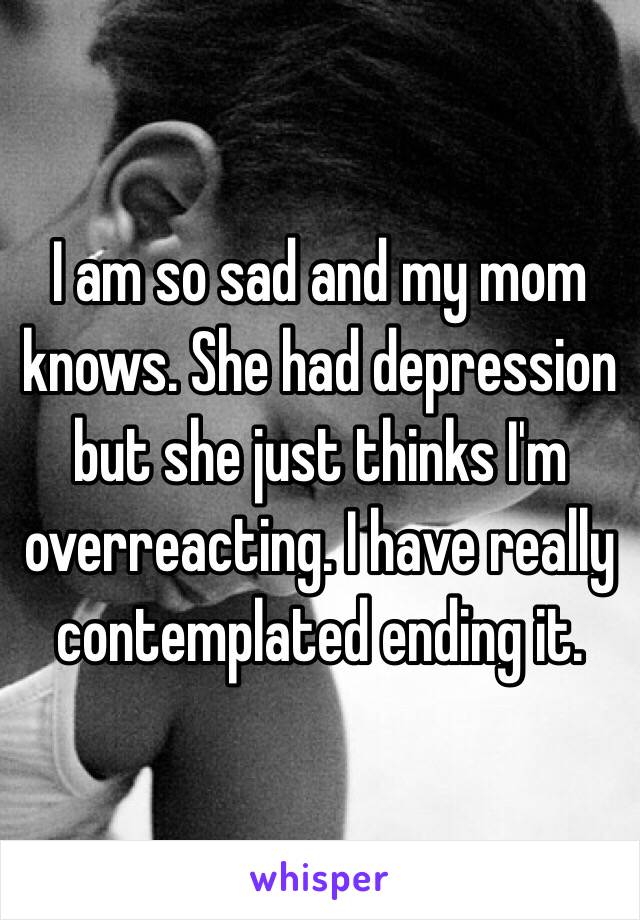 I am so sad and my mom knows. She had depression but she just thinks I'm overreacting. I have really contemplated ending it. 