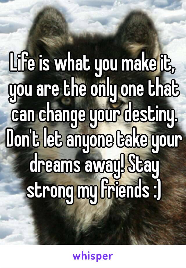 Life is what you make it, you are the only one that can change your destiny. Don't let anyone take your dreams away! Stay strong my friends :)