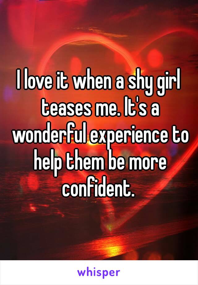 I love it when a shy girl teases me. It's a wonderful experience to help them be more confident. 