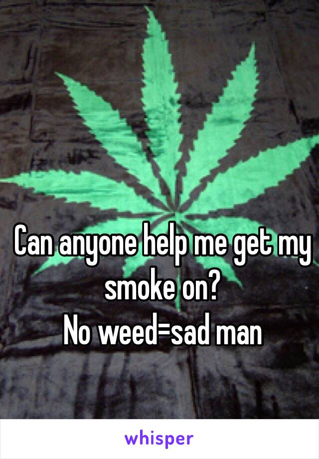 Can anyone help me get my smoke on?  
No weed=sad man