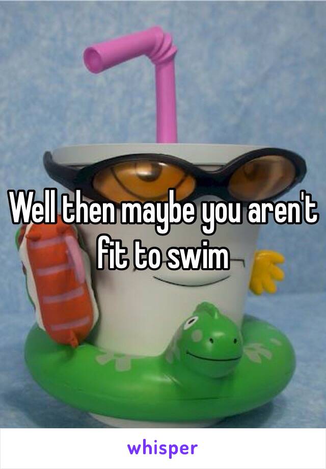 Well then maybe you aren't fit to swim 