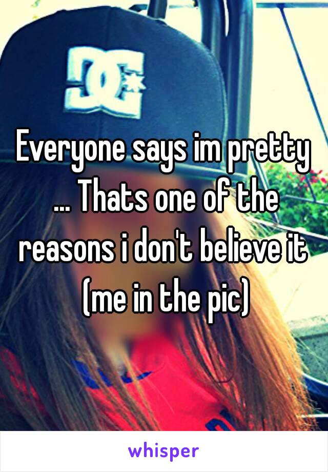 Everyone says im pretty ... Thats one of the reasons i don't believe it  (me in the pic)