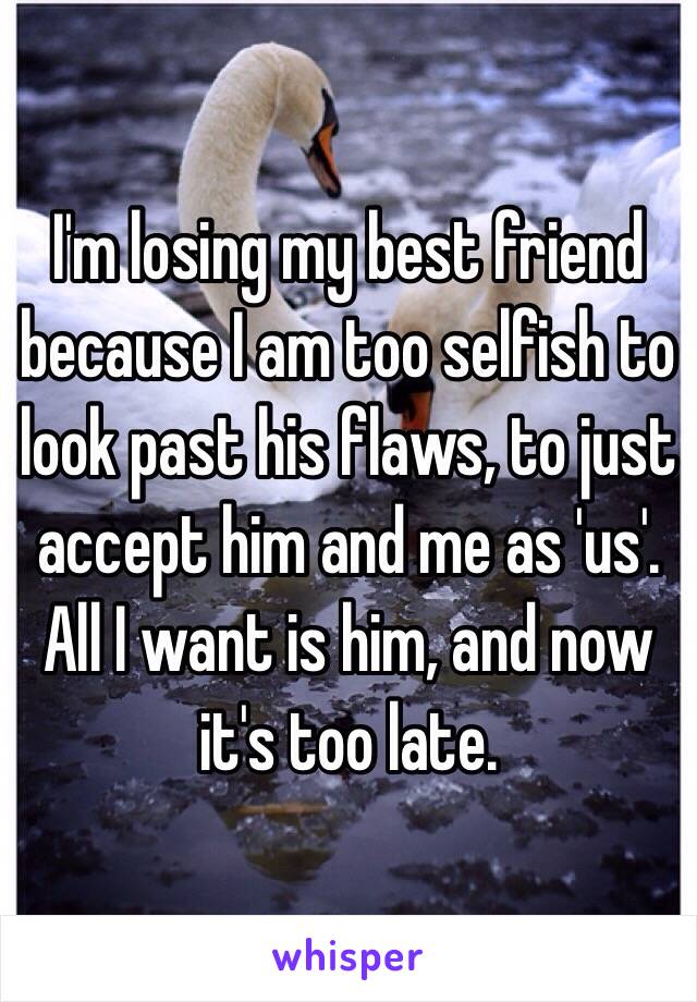 I'm losing my best friend because I am too selfish to look past his flaws, to just accept him and me as 'us'. All I want is him, and now it's too late.