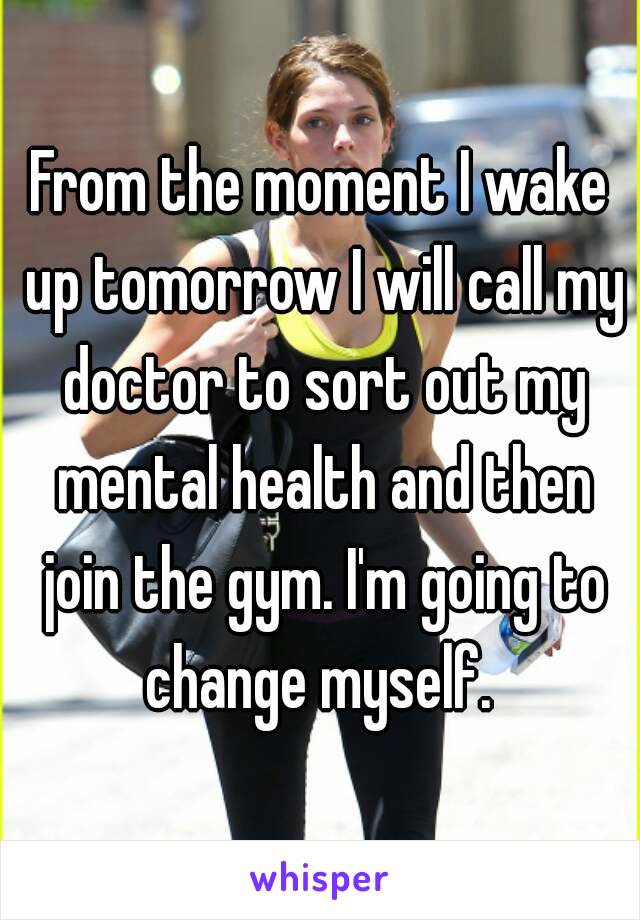 From the moment I wake up tomorrow I will call my doctor to sort out my mental health and then join the gym. I'm going to change myself. 