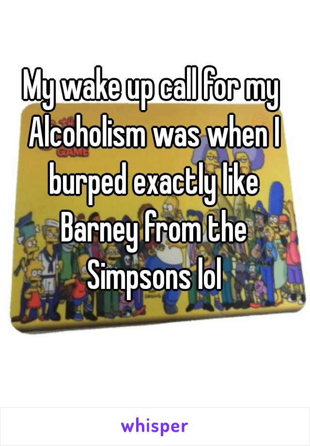 My wake up call for my Alcoholism was when I burped exactly like Barney from the Simpsons lol