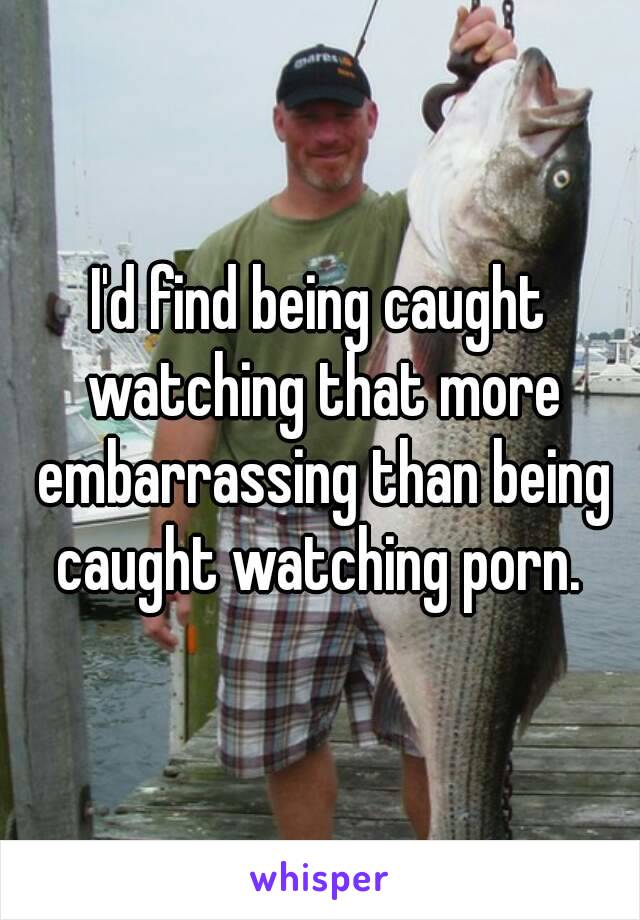 I'd find being caught watching that more embarrassing than being caught watching porn. 