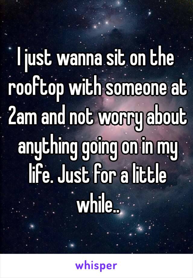 I just wanna sit on the rooftop with someone at 2am and not worry about anything going on in my life. Just for a little while..