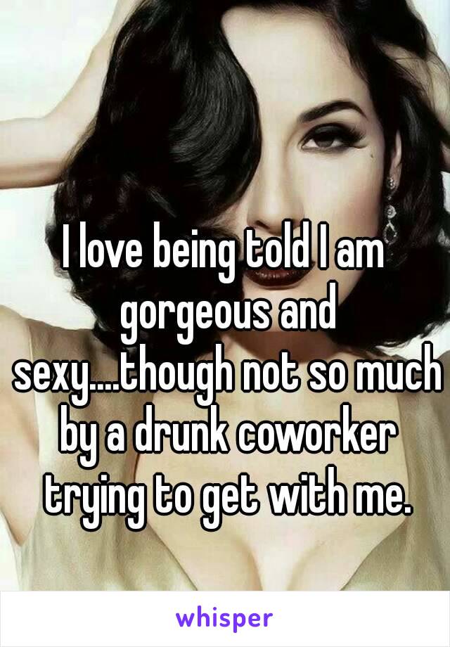 I love being told I am gorgeous and sexy....though not so much by a drunk coworker trying to get with me.