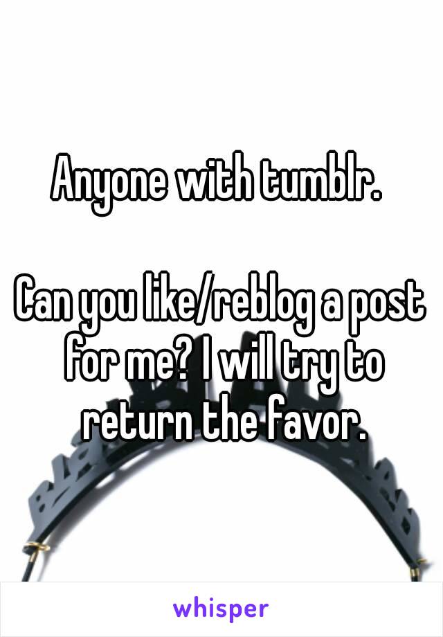 Anyone with tumblr. 

Can you like/reblog a post for me? I will try to return the favor.