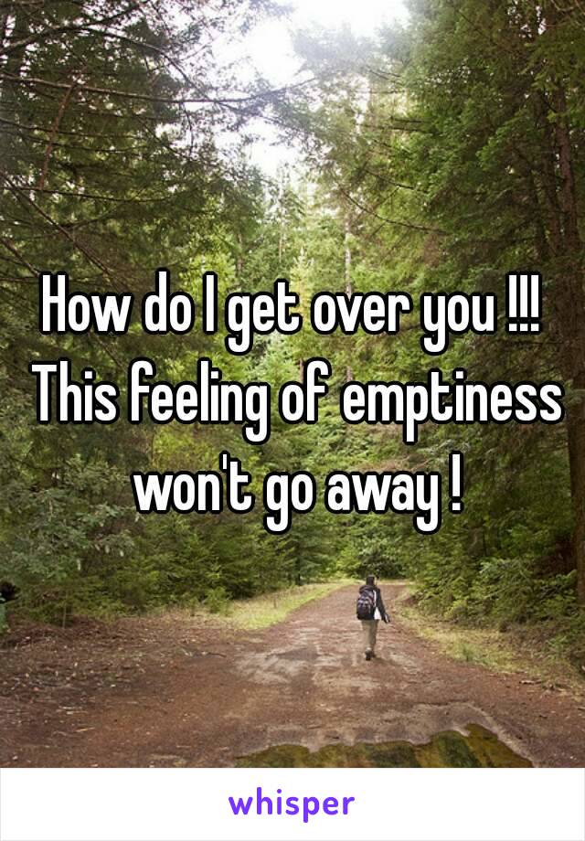 How do I get over you !!! This feeling of emptiness won't go away !