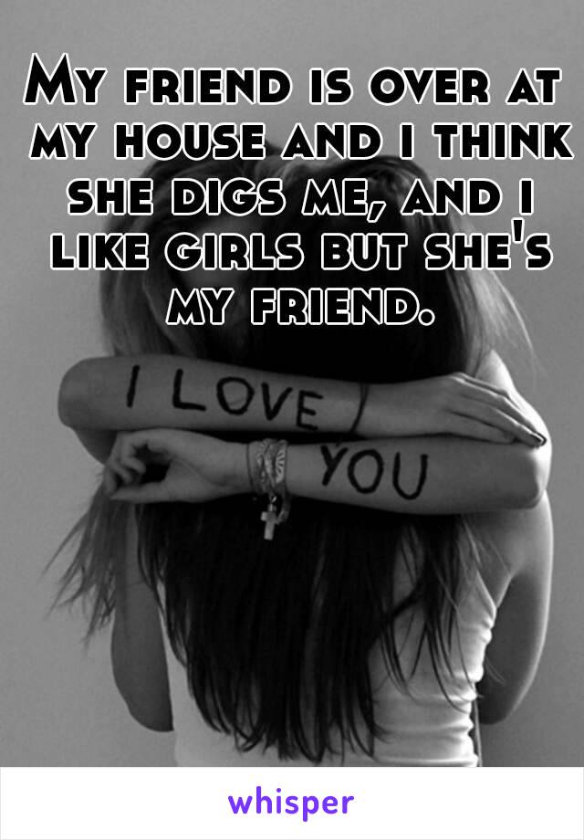 My friend is over at my house and i think she digs me, and i like girls but she's my friend.