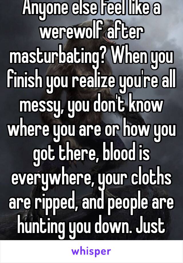 Anyone else feel like a werewolf after masturbating? When you finish you realize you're all messy, you don't know where you are or how you got there, blood is everywhere, your cloths are ripped, and people are hunting you down. Just me?